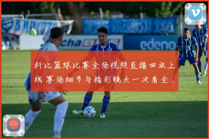 科比篮球比赛全场视频直播回放上线 赛场细节与精彩镜头一次看全