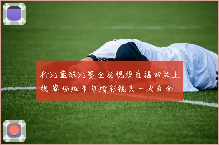 科比篮球比赛全场视频直播回放上线 赛场细节与精彩镜头一次看全