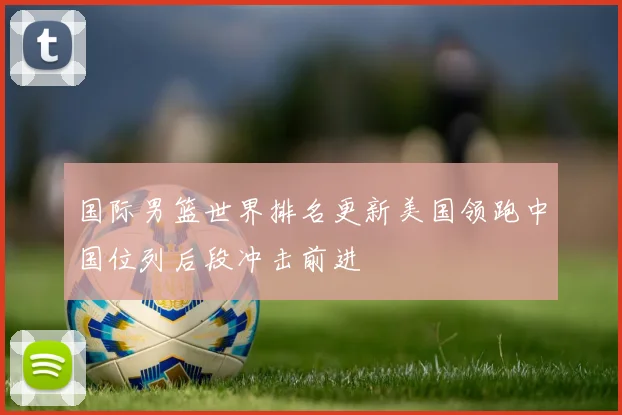国际男篮世界排名更新美国领跑中国位列后段冲击前进