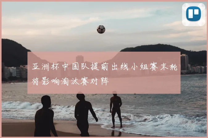 亚洲杯中国队提前出线小组赛末轮将影响淘汰赛对阵