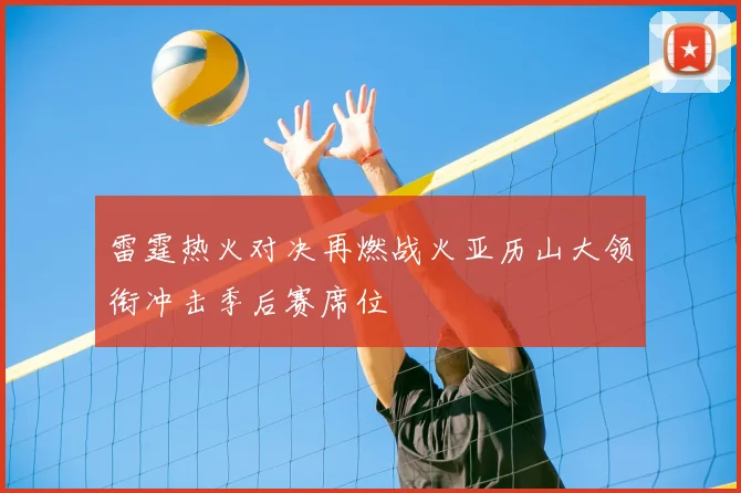 雷霆热火对决再燃战火亚历山大领衔冲击季后赛席位