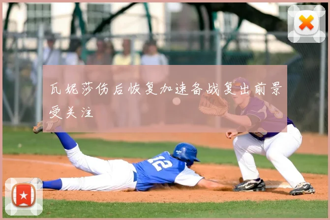 瓦妮莎伤后恢复加速备战复出前景受关注