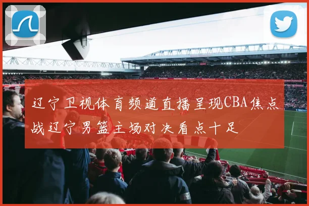 辽宁卫视体育频道直播呈现CBA焦点战辽宁男篮主场对决看点十足