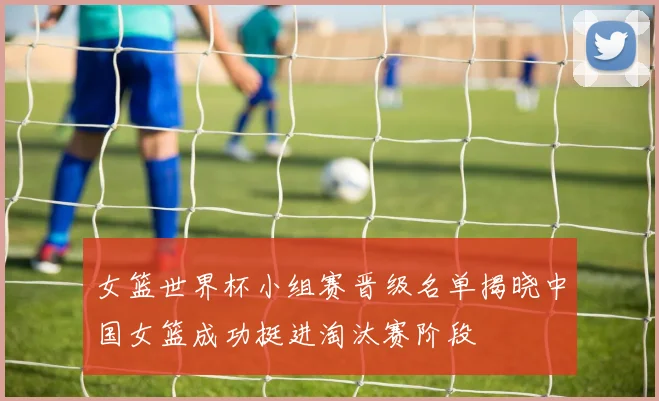 女篮世界杯小组赛晋级名单揭晓中国女篮成功挺进淘汰赛阶段