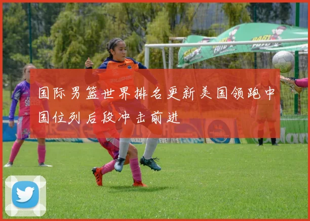 国际男篮世界排名更新美国领跑中国位列后段冲击前进