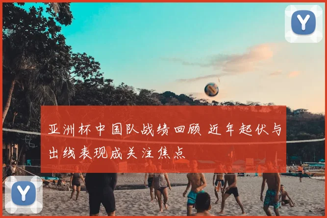 亚洲杯中国队战绩回顾 近年起伏与出线表现成关注焦点