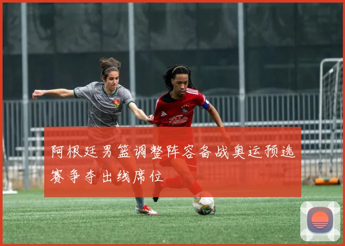 阿根廷男篮调整阵容备战奥运预选赛争夺出线席位