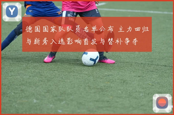 德国国家队队员名单公布 主力回归与新秀入选影响首发与替补争夺