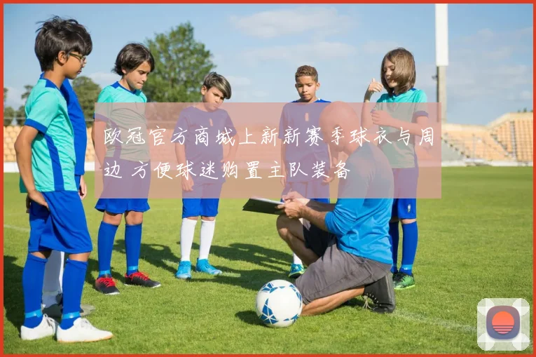 欧冠官方商城上新新赛季球衣与周边 方便球迷购置主队装备