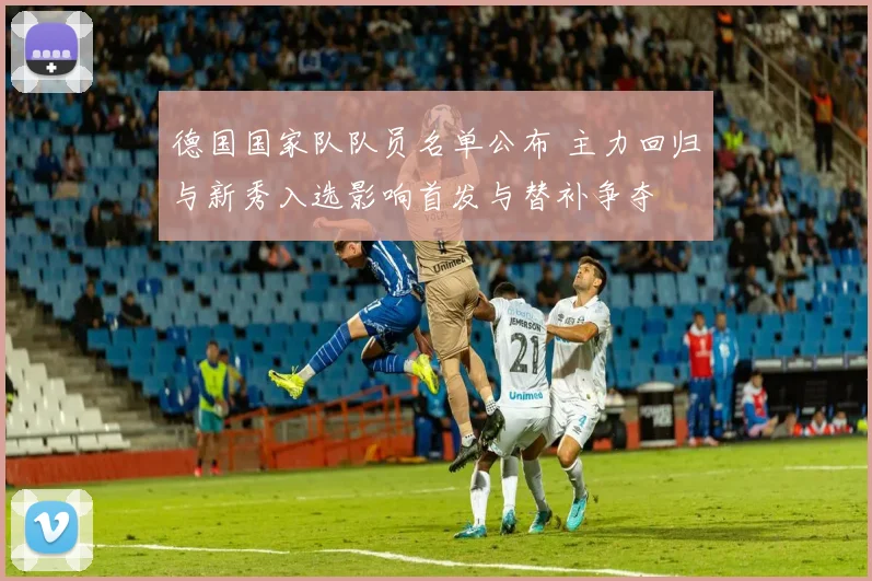 德国国家队队员名单公布 主力回归与新秀入选影响首发与替补争夺