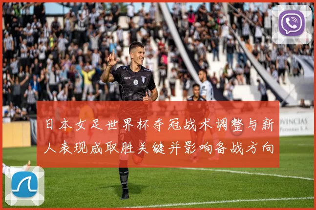 日本女足世界杯夺冠战术调整与新人表现成取胜关键并影响备战方向