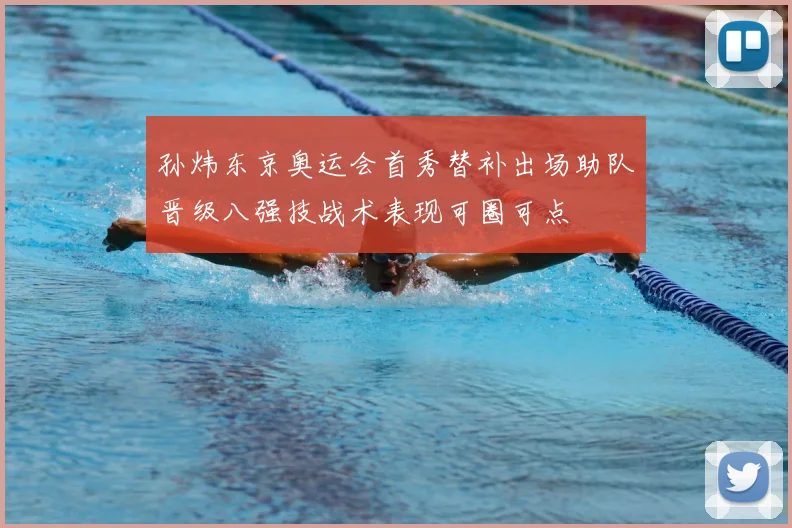 孙炜东京奥运会首秀替补出场助队晋级八强技战术表现可圈可点