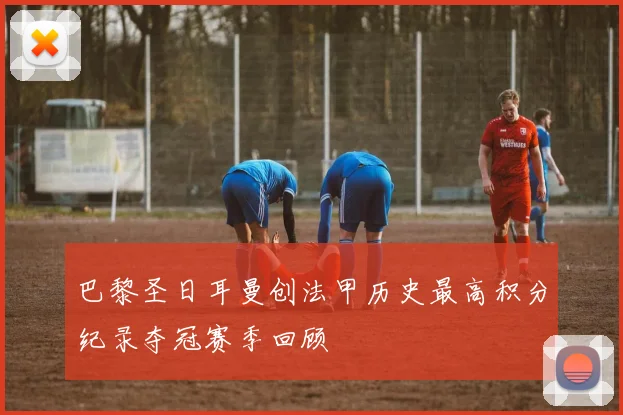巴黎圣日耳曼创法甲历史最高积分纪录夺冠赛季回顾