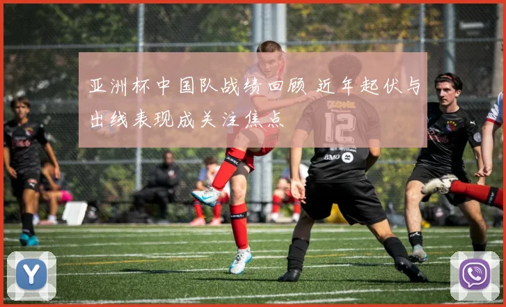 亚洲杯中国队战绩回顾 近年起伏与出线表现成关注焦点