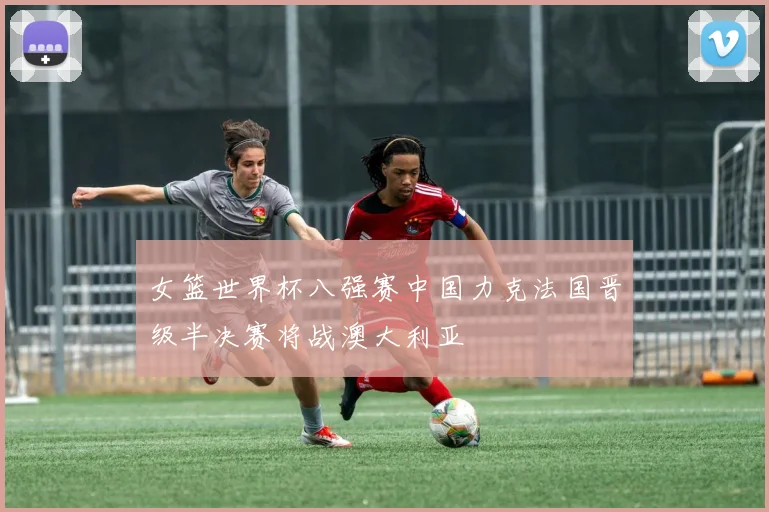 女篮世界杯八强赛中国力克法国晋级半决赛将战澳大利亚