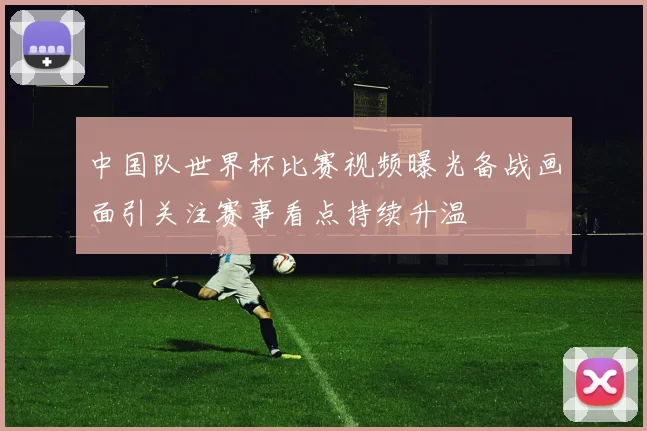 中国队世界杯比赛视频曝光备战画面引关注赛事看点持续升温