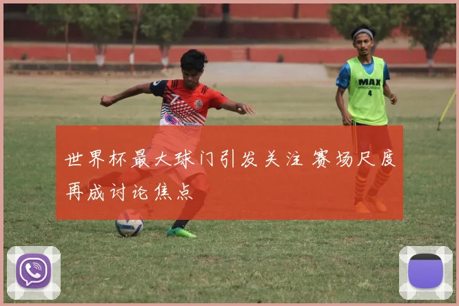 世界杯最大球门引发关注 赛场尺度再成讨论焦点