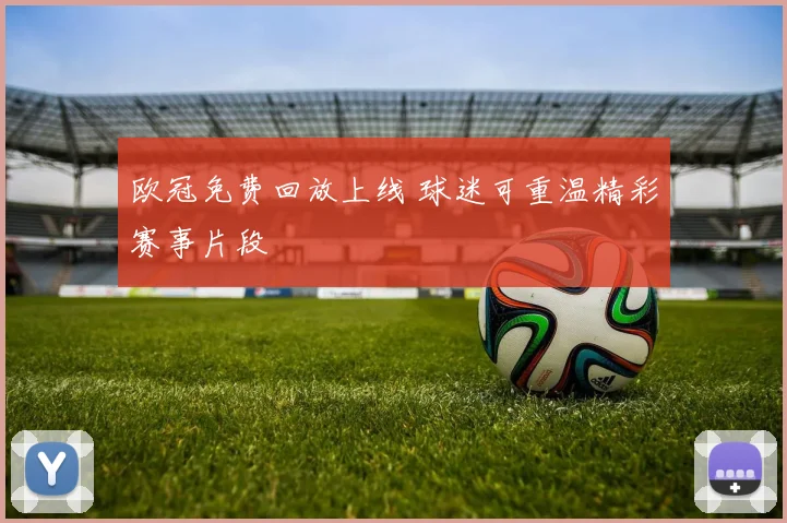 欧冠免费回放上线 球迷可重温精彩赛事片段