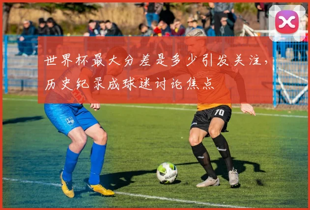 世界杯最大分差是多少引发关注,历史纪录成球迷讨论焦点